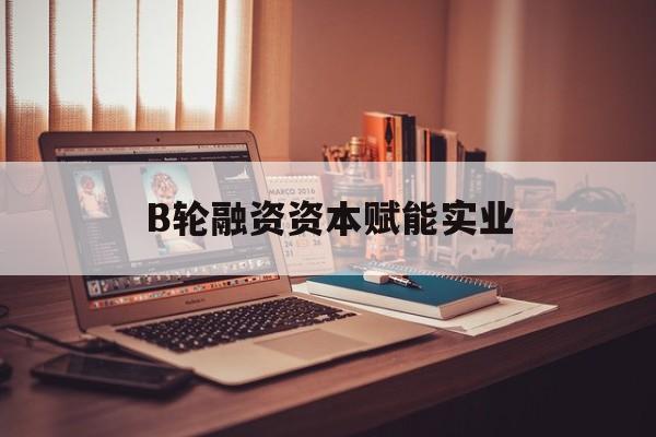 绍兴市B轮融资资本赋能实业(b轮融资公司值得工作吗)