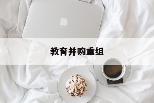 绍兴市教育并购重组(近年并购重组经典案例)